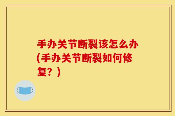 手办关节断裂该怎么办(手办关节断裂如何修复？)