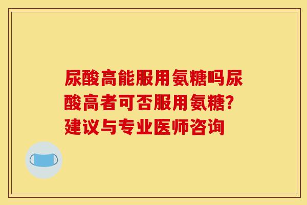 尿酸高能服用氨糖吗尿酸高者可否服用氨糖？建议与专业医师咨询