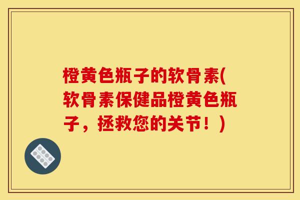 橙黄色瓶子的软骨素(软骨素保健品橙黄色瓶子，拯救您的关节！)
