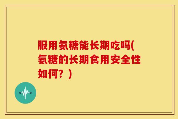服用氨糖能长期吃吗(氨糖的长期食用安全性如何？)