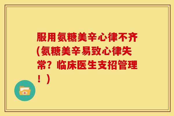 服用氨糖美辛心律不齐(氨糖美辛易致心律失常？临床医生支招管理！)