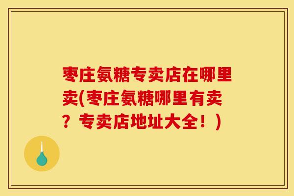 枣庄氨糖专卖店在哪里卖(枣庄氨糖哪里有卖？专卖店地址大全！)