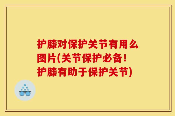 护膝对保护关节有用么图片(关节保护必备！护膝有助于保护关节)