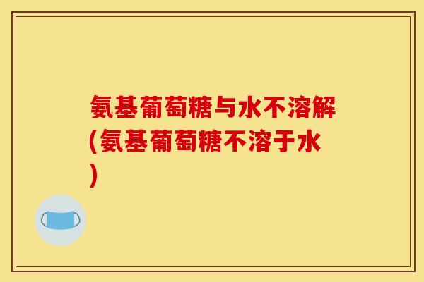氨基葡萄糖与水不溶解(氨基葡萄糖不溶于水)