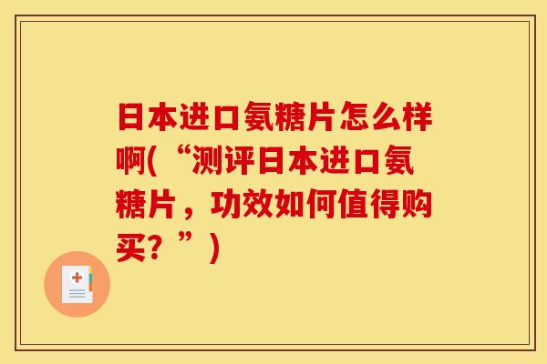 日本进口氨糖片怎么样啊(“测评日本进口氨糖片，功效如何值得购买？”)