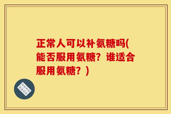 正常人可以补氨糖吗(能否服用氨糖？谁适合服用氨糖？)