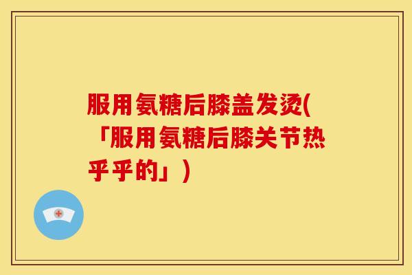 服用氨糖后膝盖发烫(「服用氨糖后膝关节热乎乎的」)