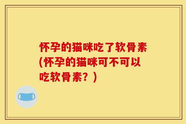 怀孕的猫咪吃了软骨素(怀孕的猫咪可不可以吃软骨素？)