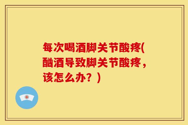 每次喝酒脚关节酸疼(酗酒导致脚关节酸疼，该怎么办？)