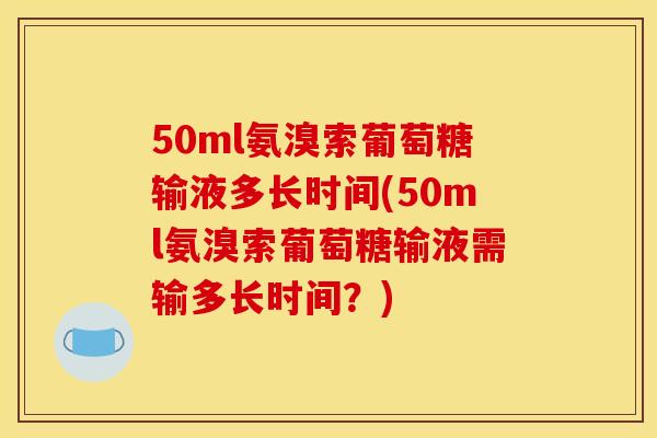 50ml氨溴索葡萄糖输液多长时间(50ml氨溴索葡萄糖输液需输多长时间？)
