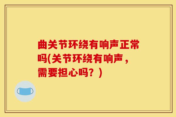 曲关节环绕有响声正常吗(关节环绕有响声，需要担心吗？)