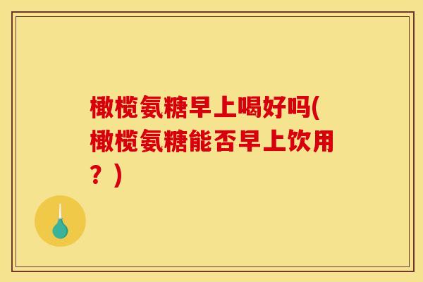 橄榄氨糖早上喝好吗(橄榄氨糖能否早上饮用？)