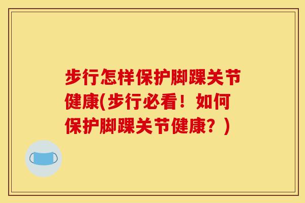 步行怎样保护脚踝关节健康(步行必看！如何保护脚踝关节健康？)