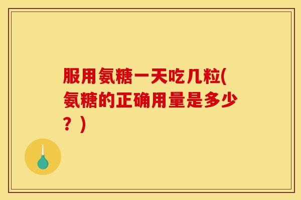 服用氨糖一天吃几粒(氨糖的正确用量是多少？)