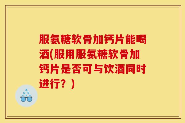 服氨糖软骨加钙片能喝酒(服用服氨糖软骨加钙片是否可与饮酒同时进行？)