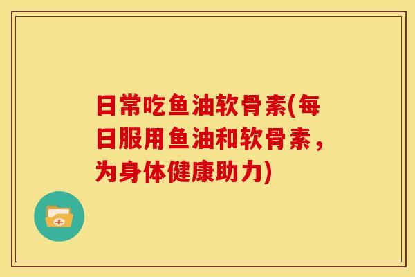 日常吃鱼油软骨素(每日服用鱼油和软骨素，为身体健康助力)