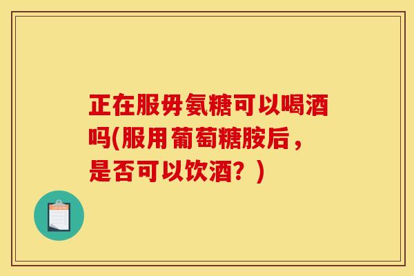 正在服毋氨糖可以喝酒吗(服用葡萄糖胺后，是否可以饮酒？)