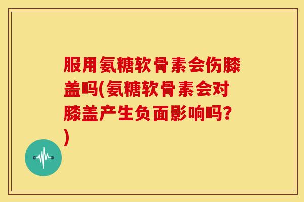 服用氨糖软骨素会伤膝盖吗(氨糖软骨素会对膝盖产生负面影响吗？)