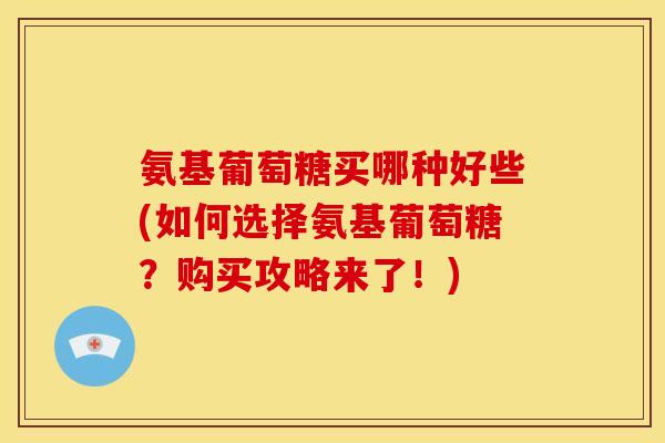 氨基葡萄糖买哪种好些(如何选择氨基葡萄糖？购买攻略来了！)