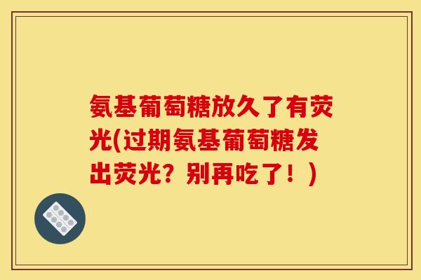 氨基葡萄糖放久了有荧光(过期氨基葡萄糖发出荧光?别再吃了!) 氨基葡萄糖放久了有荧光(过期氨基葡萄糖发出荧光?别再吃了!)