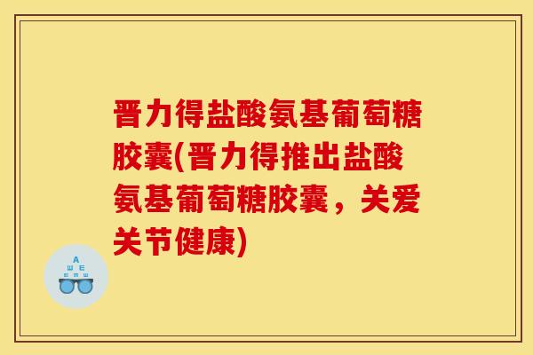 晋力得盐酸氨基葡萄糖胶囊(晋力得推出盐酸氨基葡萄糖胶囊，关爱关节健康)