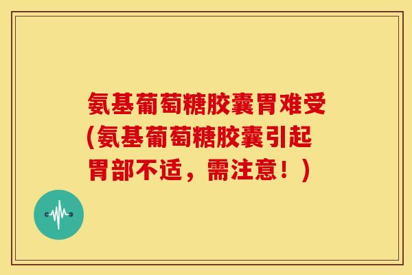 氨基葡萄糖胶囊胃难受(氨基葡萄糖胶囊引起胃部不适，需注意！)