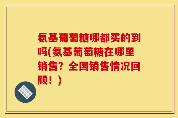 氨基葡萄糖哪都买的到吗(氨基葡萄糖在哪里销售？全国销售情况回顾！)