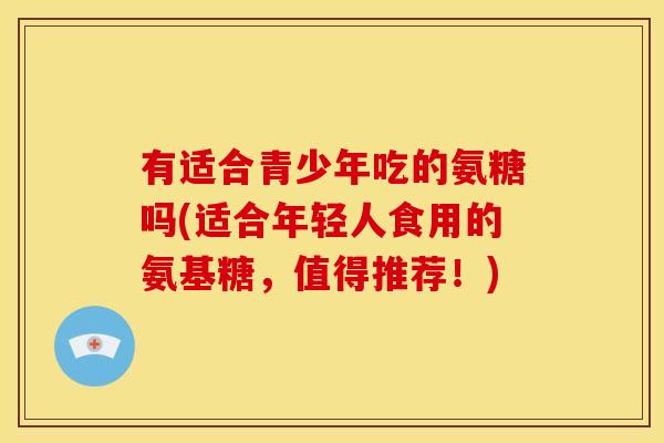有适合青少年吃的氨糖吗(适合年轻人食用的氨基糖，值得推荐！)
