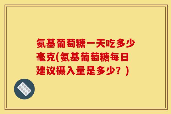 氨基葡萄糖一天吃多少毫克(氨基葡萄糖每日建议摄入量是多少？)