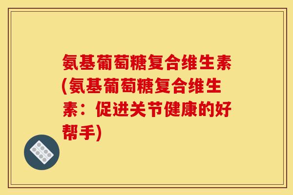 氨基葡萄糖复合维生素(氨基葡萄糖复合维生素：促进关节健康的好帮手)