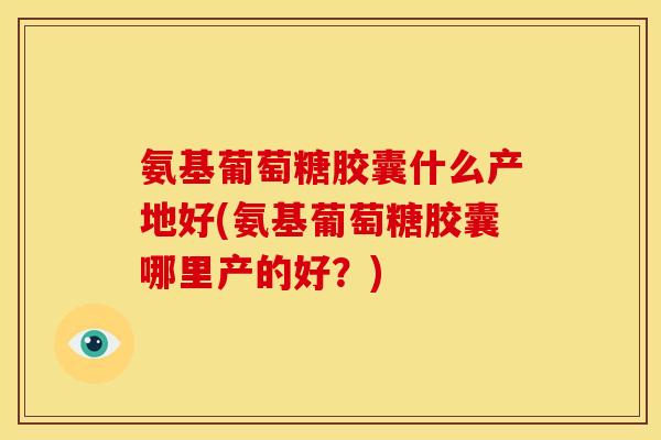 氨基葡萄糖胶囊什么产地好(氨基葡萄糖胶囊哪里产的好？)