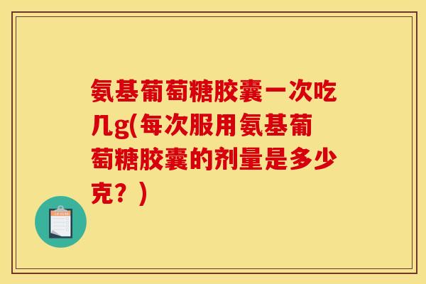 氨基葡萄糖胶囊一次吃几g(每次服用氨基葡萄糖胶囊的剂量是多少克？)