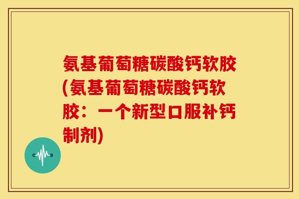 氨基葡萄糖碳酸钙软胶(氨基葡萄糖碳酸钙软胶：一个新型口服补钙制剂)