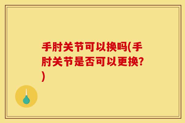 手肘关节可以换吗(手肘关节是否可以更换？)