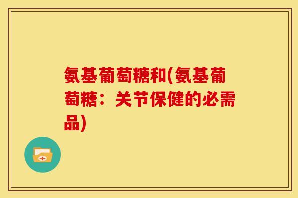氨基葡萄糖和(氨基葡萄糖：关节保健的必需品)