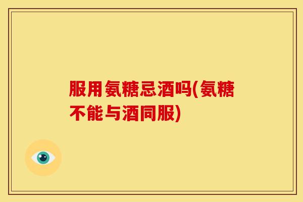 服用氨糖忌酒吗(氨糖不能与酒同服)