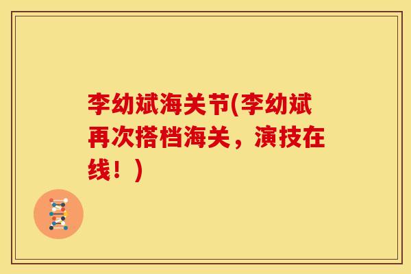 李幼斌海关节(李幼斌再次搭档海关,演技在线!) 李幼斌海关节(李幼斌再次搭档海关,演技在线!)