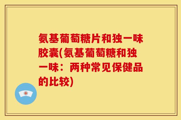 氨基葡萄糖片和独一味胶囊(氨基葡萄糖和独一味：两种常见保健品的比较)