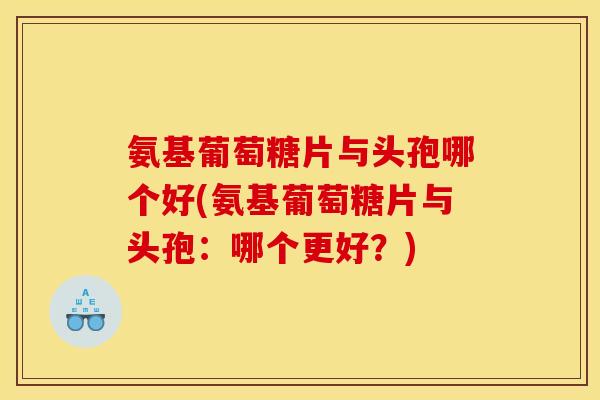氨基葡萄糖片与头孢哪个好(氨基葡萄糖片与头孢：哪个更好？)