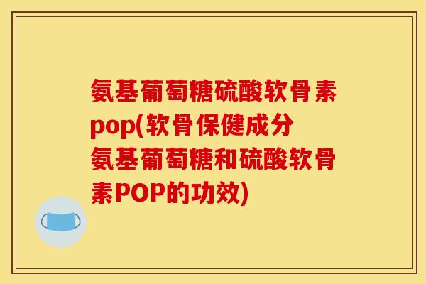 氨基葡萄糖硫酸软骨素pop(软骨保健成分氨基葡萄糖和硫酸软骨素POP的功效)
