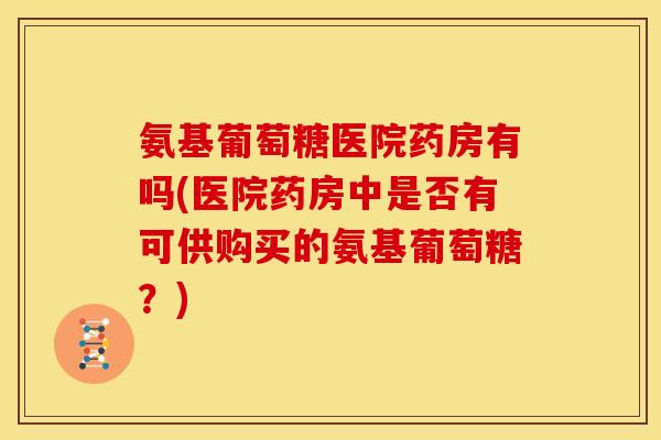 氨基葡萄糖医院药房有吗(医院药房中是否有可供购买的氨基葡萄糖？)