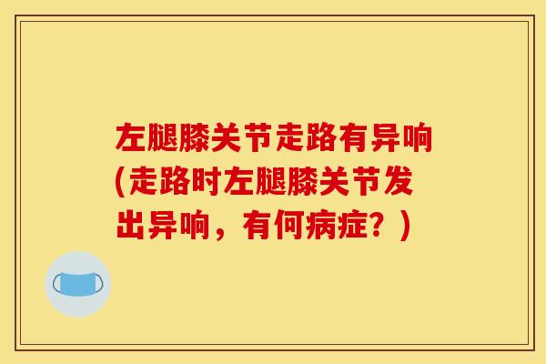 左腿膝关节走路有异响(走路时左腿膝关节发出异响,有何症?) 左腿膝关节走路有异响(走路时左腿膝关节发出异响,有何症?)
