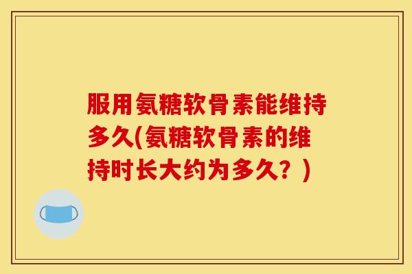 服用氨糖软骨素能维持多久(氨糖软骨素的维持时长大约为多久？)