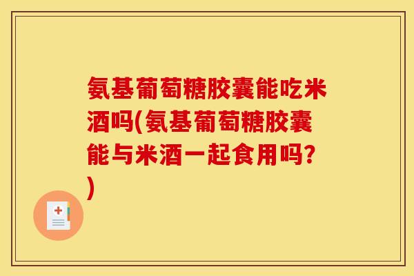 氨基葡萄糖胶囊能吃米酒吗(氨基葡萄糖胶囊能与米酒一起食用吗？)