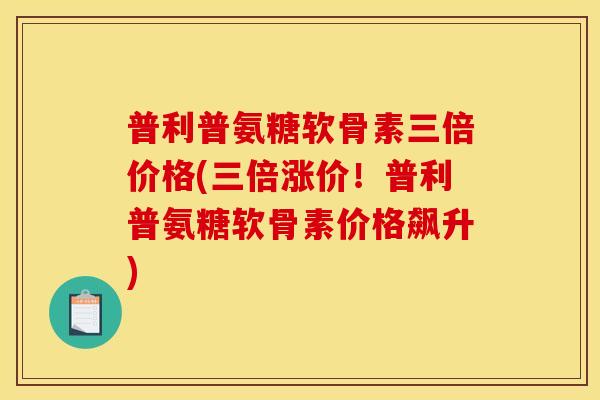 普利普氨糖软骨素三倍价格(三倍涨价！普利普氨糖软骨素价格飙升)