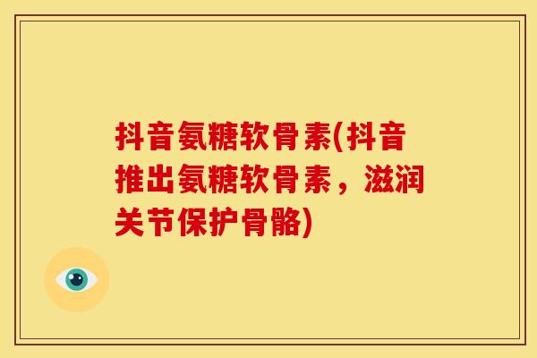 抖音氨糖软骨素(抖音推出氨糖软骨素，滋润关节保护骨骼)