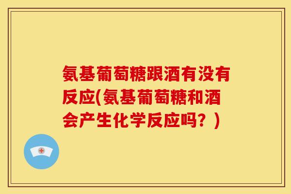 氨基葡萄糖跟酒有没有反应(氨基葡萄糖和酒会产生化学反应吗？)