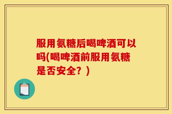服用氨糖后喝啤酒可以吗(喝啤酒前服用氨糖是否安全？)