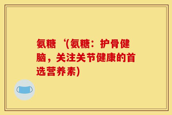 氨糖‘(氨糖:护骨健脑,关注关节健康的首选营养素) 氨糖‘(氨糖:护骨健脑,关注关节健康的首选营养素)