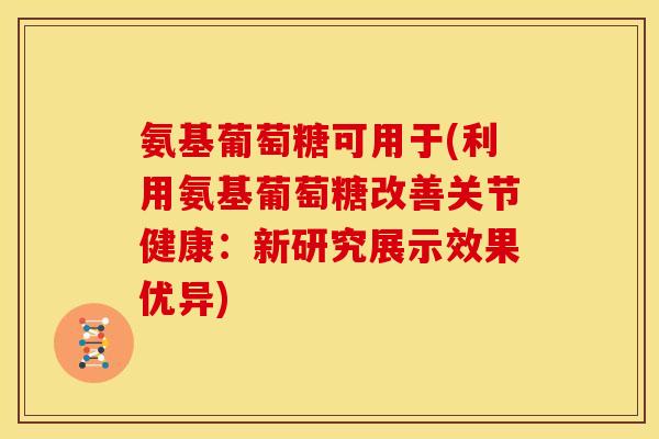 氨基葡萄糖可用于(利用氨基葡萄糖改善关节健康：新研究展示效果优异)